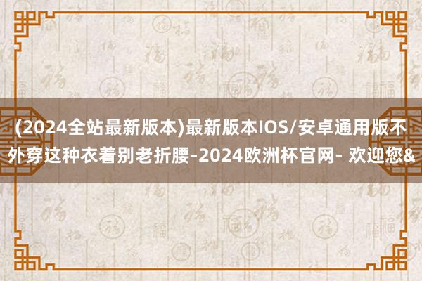 (2024全站最新版本)最新版本IOS/安卓通用版不外穿这种衣着别老折腰-2024欧洲杯官网- 欢迎您&