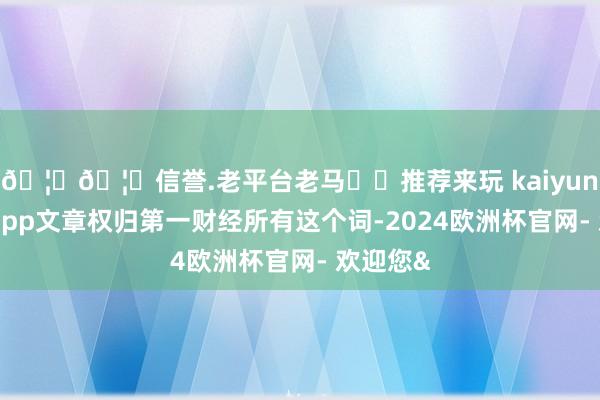 🦄🦄信誉.老平台老马✔️推荐来玩 kaiyun欧洲杯app文章权归第一财经所有这个词-2024欧洲杯官网- 欢迎您&