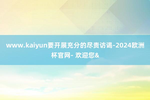 www.kaiyun要开展充分的尽责访谒-2024欧洲杯官网- 欢迎您&