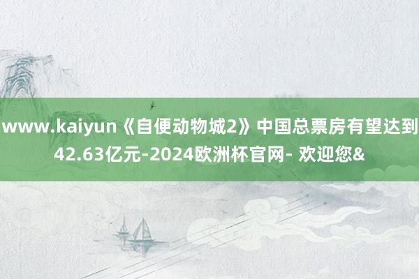 www.kaiyun《自便动物城2》中国总票房有望达到42.63亿元-2024欧洲杯官网- 欢迎您&
