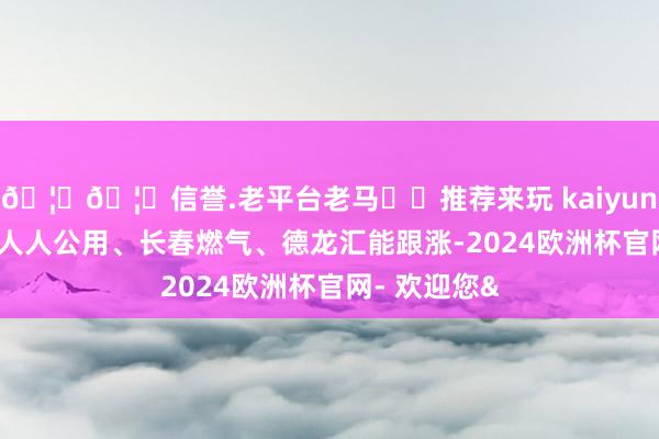 🦄🦄信誉.老平台老马✔️推荐来玩 kaiyun欧洲杯app人人公用、长春燃气、德龙汇能跟涨-2024欧洲杯官网- 欢迎您&