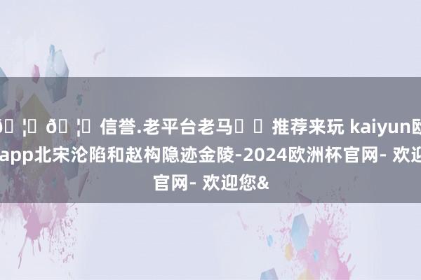 🦄🦄信誉.老平台老马✔️推荐来玩 kaiyun欧洲杯app北宋沦陷和赵构隐迹金陵-2024欧洲杯官网- 欢迎您&