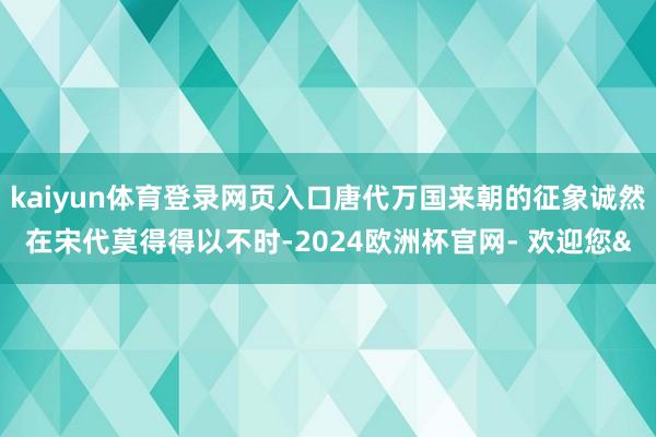 kaiyun体育登录网页入口唐代万国来朝的征象诚然在宋代莫得得以不时-2024欧洲杯官网- 欢迎您&