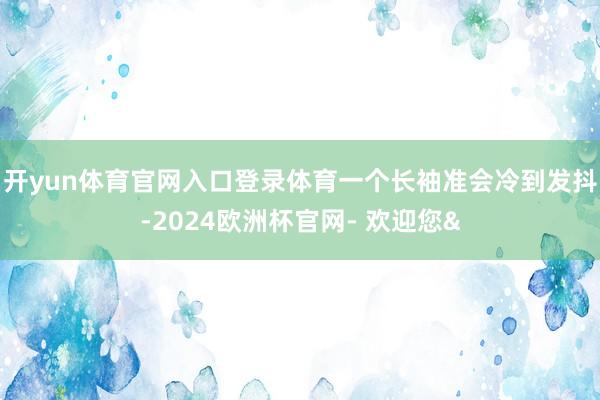 开yun体育官网入口登录体育一个长袖准会冷到发抖-2024欧洲杯官网- 欢迎您&