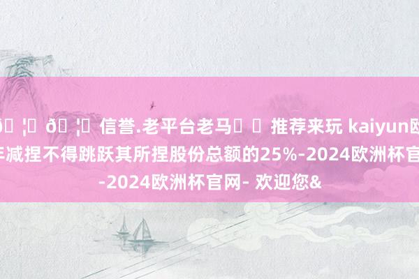 🦄🦄信誉.老平台老马✔️推荐来玩 kaiyun欧洲杯app每年减捏不得跳跃其所捏股份总额的25%-2024欧洲杯官网- 欢迎您&