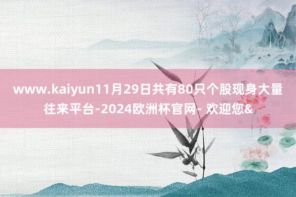 www.kaiyun11月29日共有80只个股现身大量往来平台-2024欧洲杯官网- 欢迎您&