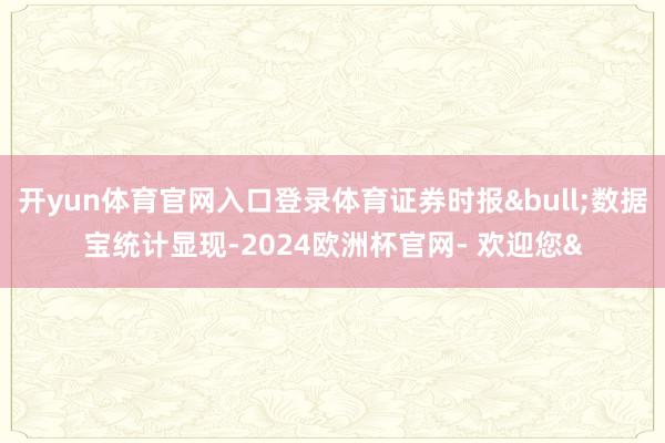 开yun体育官网入口登录体育证券时报&bull;数据宝统计显现-2024欧洲杯官网- 欢迎您&