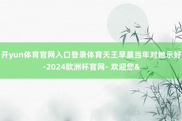 开yun体育官网入口登录体育天王早晨当年对她示好-2024欧洲杯官网- 欢迎您&