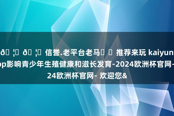 🦄🦄信誉.老平台老马✔️推荐来玩 kaiyun欧洲杯app影响青少年生殖健康和滋长发育-2024欧洲杯官网- 欢迎您&