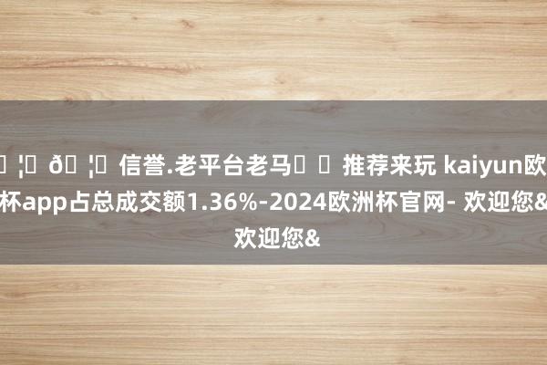 🦄🦄信誉.老平台老马✔️推荐来玩 kaiyun欧洲杯app占总成交额1.36%-2024欧洲杯官网- 欢迎您&