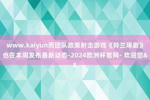www.kaiyun而团队政策射击游戏《铃兰琢磨》也在本周发布最新动态-2024欧洲杯官网- 欢迎您&
