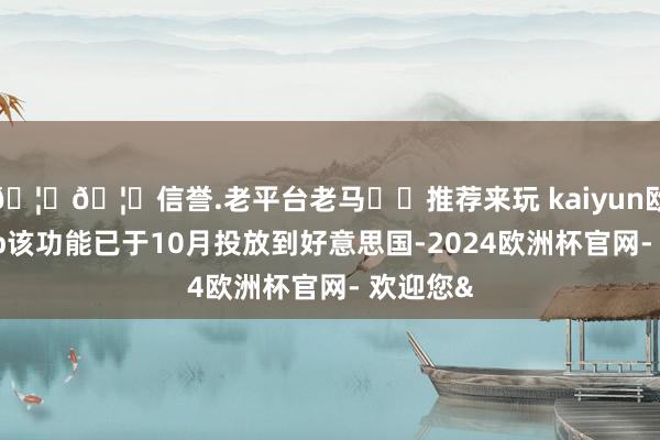 🦄🦄信誉.老平台老马✔️推荐来玩 kaiyun欧洲杯app该功能已于10月投放到好意思国-2024欧洲杯官网- 欢迎您&