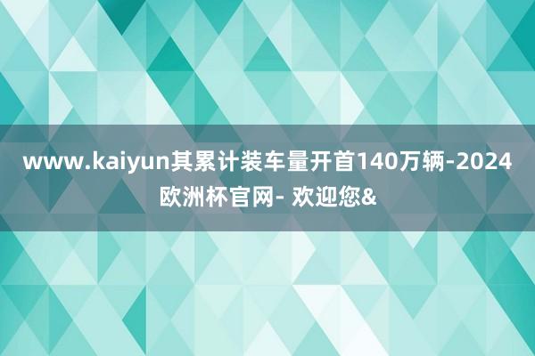 www.kaiyun其累计装车量开首140万辆-2024欧洲杯官网- 欢迎您&