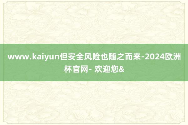 www.kaiyun但安全风险也随之而来-2024欧洲杯官网- 欢迎您&