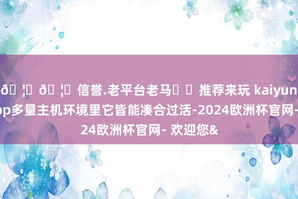🦄🦄信誉.老平台老马✔️推荐来玩 kaiyun欧洲杯app多量主机环境里它皆能凑合过活-2024欧洲杯官网- 欢迎您&