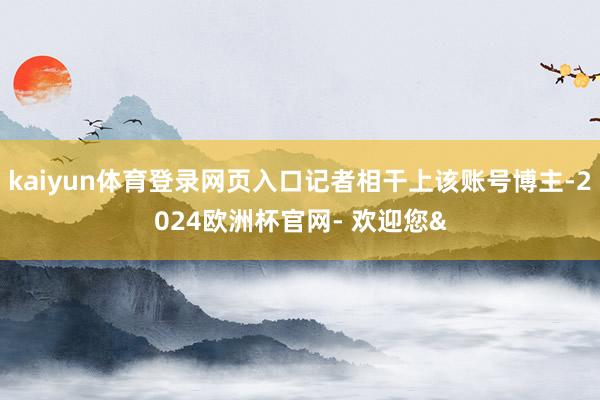 kaiyun体育登录网页入口记者相干上该账号博主-2024欧洲杯官网- 欢迎您&