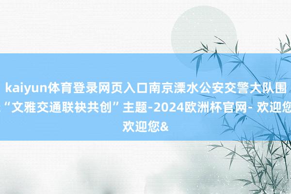 kaiyun体育登录网页入口南京溧水公安交警大队围绕“文雅交通联袂共创”主题-2024欧洲杯官网- 欢迎您&