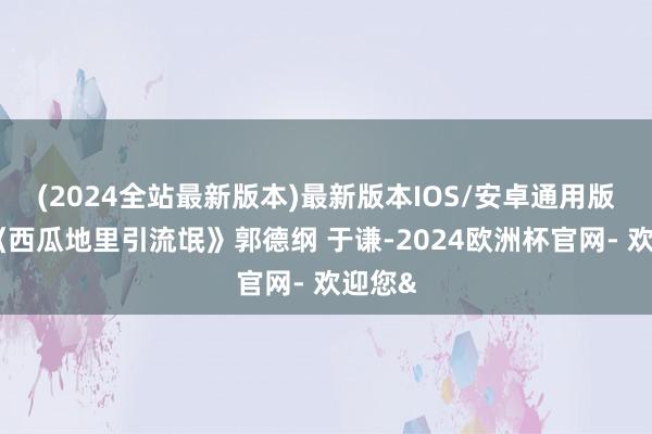 (2024全站最新版本)最新版本IOS/安卓通用版相声《西瓜地里引流氓》郭德纲 于谦-2024欧洲杯官网- 欢迎您&