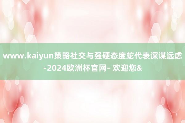 www.kaiyun策略社交与强硬态度蛇代表深谋远虑-2024欧洲杯官网- 欢迎您&