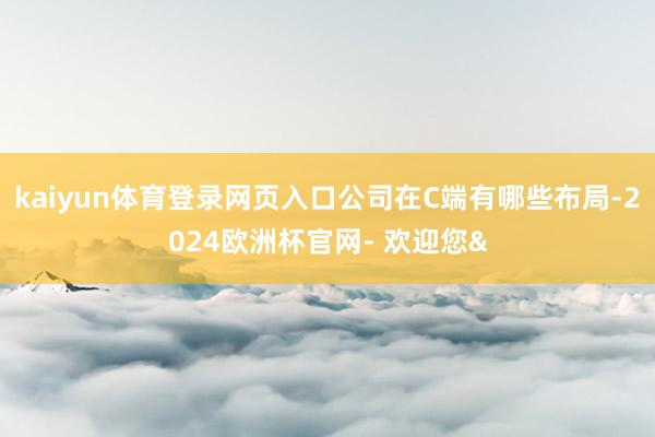 kaiyun体育登录网页入口公司在C端有哪些布局-2024欧洲杯官网- 欢迎您&