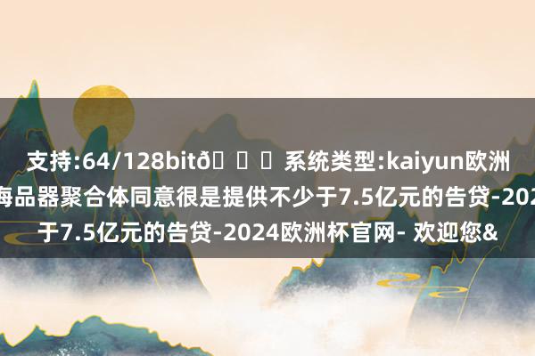 支持:64/128bit🍏系统类型:kaiyun欧洲杯appApp官方下载上海品器聚合体同意很是提供不少于7.5亿元的告贷-2024欧洲杯官网- 欢迎您&