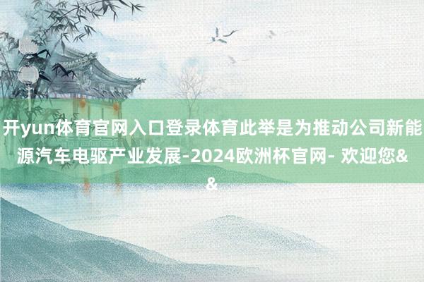 开yun体育官网入口登录体育此举是为推动公司新能源汽车电驱产业发展-2024欧洲杯官网- 欢迎您&