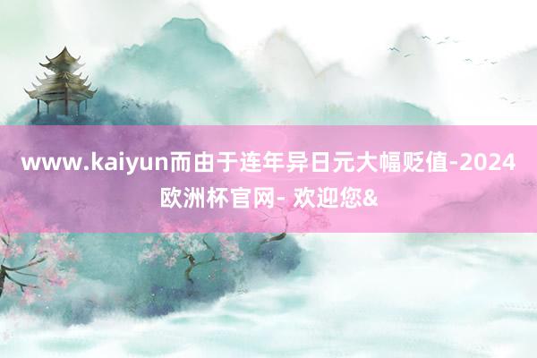 www.kaiyun而由于连年异日元大幅贬值-2024欧洲杯官网- 欢迎您&