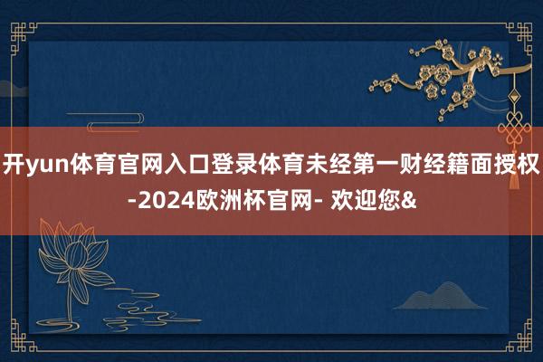开yun体育官网入口登录体育未经第一财经籍面授权-2024欧洲杯官网- 欢迎您&