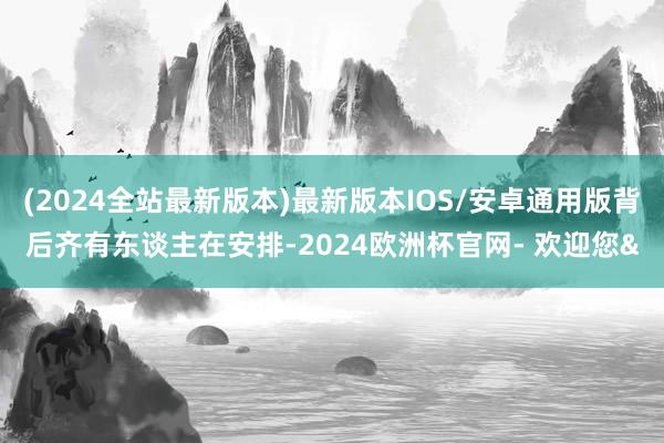 (2024全站最新版本)最新版本IOS/安卓通用版背后齐有东谈主在安排-2024欧洲杯官网- 欢迎您&