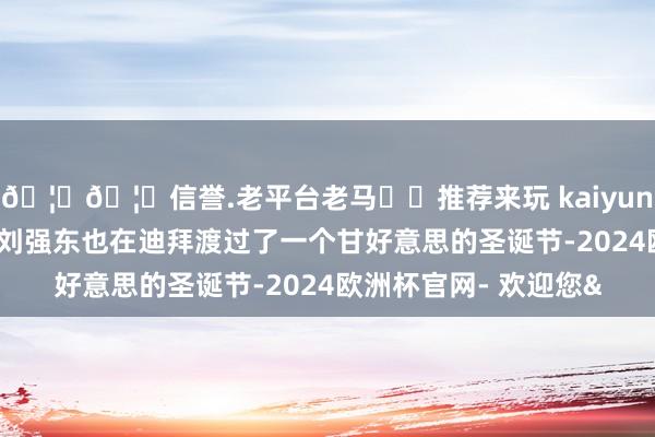 🦄🦄信誉.老平台老马✔️推荐来玩 kaiyun欧洲杯app她和丈夫刘强东也在迪拜渡过了一个甘好意思的圣诞节-2024欧洲杯官网- 欢迎您&