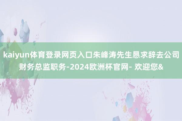 kaiyun体育登录网页入口朱峰涛先生恳求辞去公司财务总监职务-2024欧洲杯官网- 欢迎您&