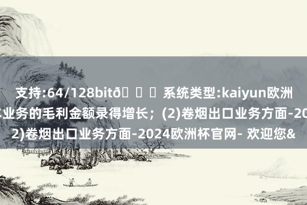 支持:64/128bit🍏系统类型:kaiyun欧洲杯appApp官方下载使本业务的毛利金额录得增长;(2)卷烟出口业务方面-2024欧洲杯官网- 欢迎您&