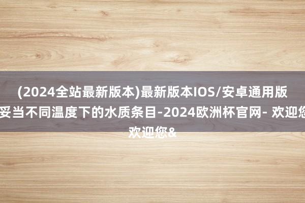 (2024全站最新版本)最新版本IOS/安卓通用版以妥当不同温度下的水质条目-2024欧洲杯官网- 欢迎您&