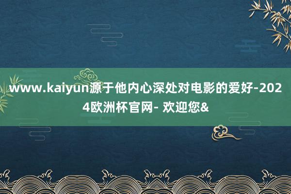www.kaiyun源于他内心深处对电影的爱好-2024欧洲杯官网- 欢迎您&