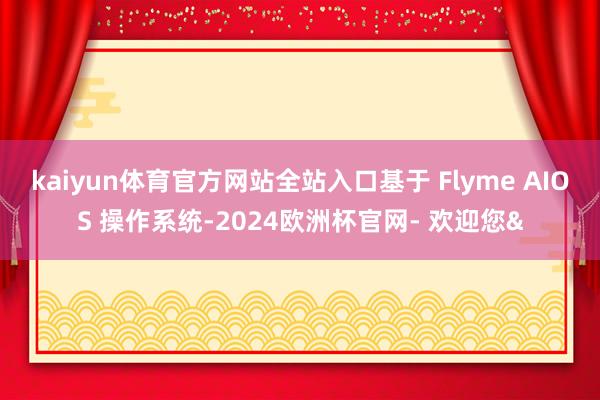kaiyun体育官方网站全站入口基于 Flyme AIOS 操作系统-2024欧洲杯官网- 欢迎您&