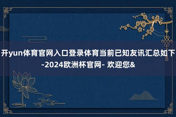 开yun体育官网入口登录体育当前已知友讯汇总如下-2024欧洲杯官网- 欢迎您&