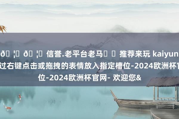 🦄🦄信誉.老平台老马✔️推荐来玩 kaiyun欧洲杯app通过右键点击或拖拽的表情放入指定槽位-2024欧洲杯官网- 欢迎您&