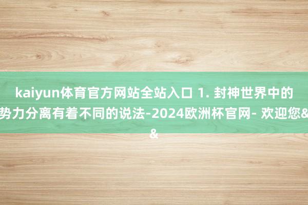 kaiyun体育官方网站全站入口 1. 封神世界中的势力分离有着不同的说法-2024欧洲杯官网- 欢迎您&