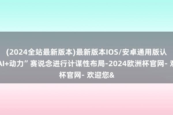 (2024全站最新版本)最新版本IOS/安卓通用版认真向“AI+动力”赛说念进行计谋性布局-2024欧洲杯官网- 欢迎您&