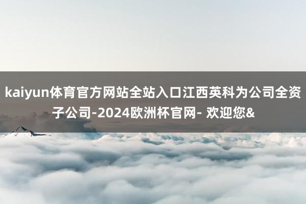 kaiyun体育官方网站全站入口江西英科为公司全资子公司-2024欧洲杯官网- 欢迎您&