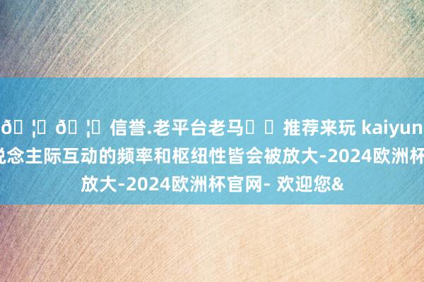 🦄🦄信誉.老平台老马✔️推荐来玩 kaiyun欧洲杯app东说念主际互动的频率和枢纽性皆会被放大-2024欧洲杯官网- 欢迎您&