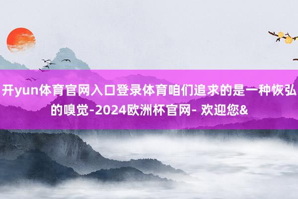 开yun体育官网入口登录体育咱们追求的是一种恢弘的嗅觉-2024欧洲杯官网- 欢迎您&