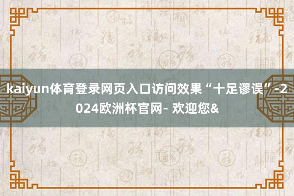 kaiyun体育登录网页入口访问效果“十足谬误”-2024欧洲杯官网- 欢迎您&