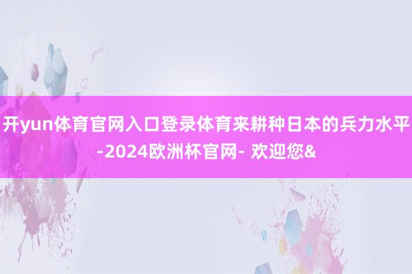 开yun体育官网入口登录体育来耕种日本的兵力水平-2024欧洲杯官网- 欢迎您&