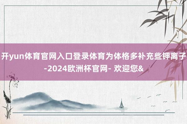 开yun体育官网入口登录体育为体格多补充些钾离子-2024欧洲杯官网- 欢迎您&