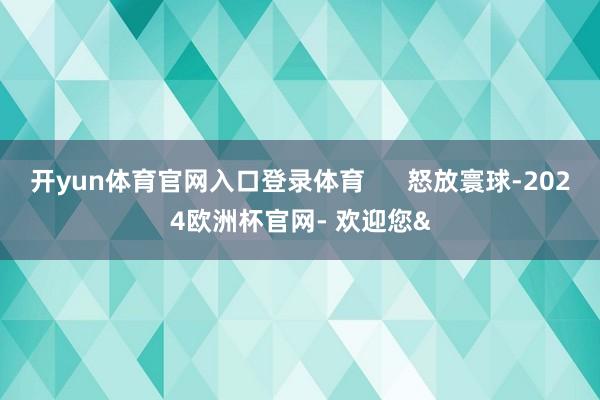 开yun体育官网入口登录体育      怒放寰球-2024欧洲杯官网- 欢迎您&