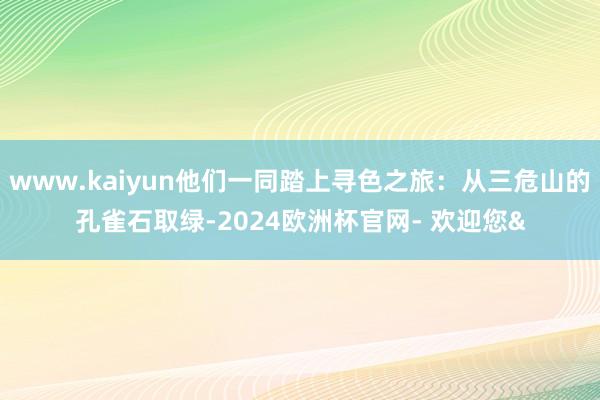 www.kaiyun他们一同踏上寻色之旅：从三危山的孔雀石取绿-2024欧洲杯官网- 欢迎您&