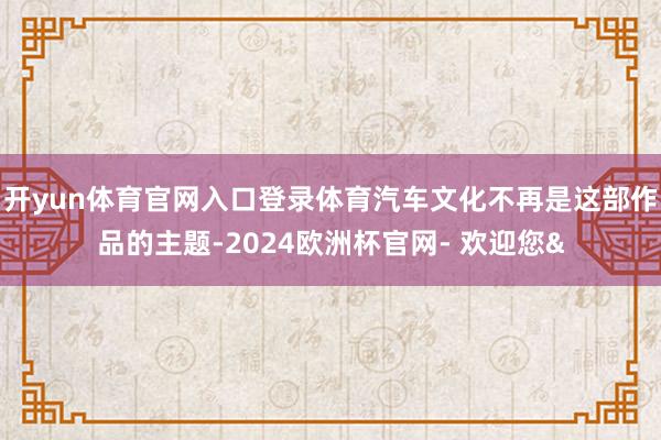 开yun体育官网入口登录体育汽车文化不再是这部作品的主题-2024欧洲杯官网- 欢迎您&