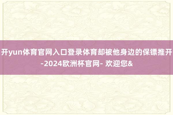 开yun体育官网入口登录体育却被他身边的保镖推开-2024欧洲杯官网- 欢迎您&