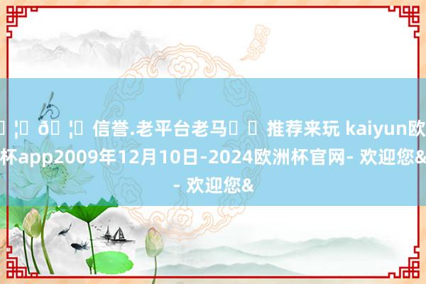 🦄🦄信誉.老平台老马✔️推荐来玩 kaiyun欧洲杯app2009年12月10日-2024欧洲杯官网- 欢迎您&